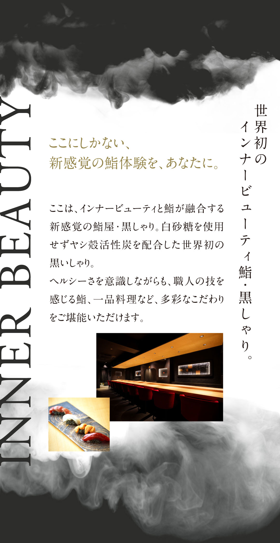 ここは、インナービューティと鮨が融合する新感覚の鮨屋・黒しゃり。低GIでヘルシーな“黒いしゃり”は白砂糖を使用せずヤシ殻活性炭を配合した世界初のしゃり。しゃりの他にも、健康と美しさの要、“腸”がよろこぶ多彩なこだわりをご堪能いただけます。目が驚く、心が躍る、舌が唸る、腸がよろこぶ。これまでの鮨の常識を覆す、新感覚の鮨体験をぜひご堪能ください。